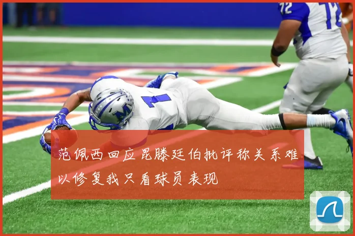 范佩西回应昆滕廷伯批评称关系难以修复我只看球员表现