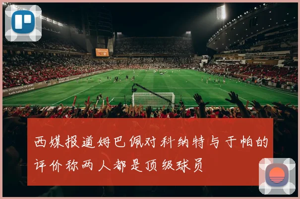 西媒报道姆巴佩对科纳特与于帕的评价称两人都是顶级球员
