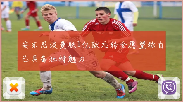 安东尼谈曼联1亿欧元转会愿望称自己具备独特魅力
