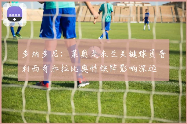 多纳多尼：莱奥是米兰关键球员普利西奇和拉比奥特缺阵影响深远