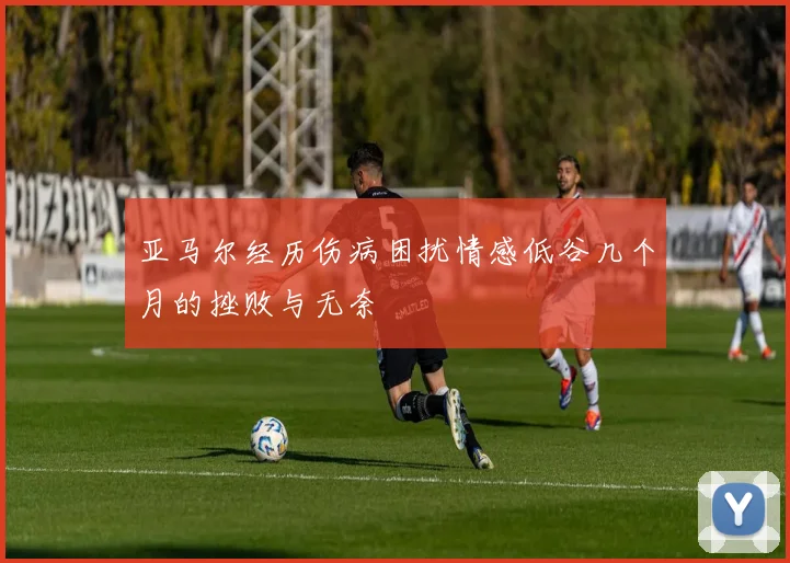 亚马尔经历伤病困扰情感低谷几个月的挫败与无奈
