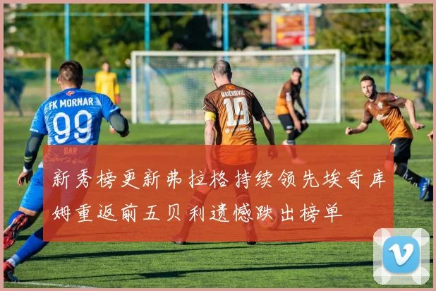 新秀榜更新弗拉格持续领先埃奇库姆重返前五贝利遗憾跌出榜单