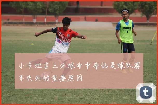 小卡坦言三分球命中率低是球队赛季失利的重要原因