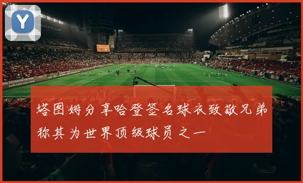 塔图姆分享哈登签名球衣致敬兄弟称其为世界顶级球员之一