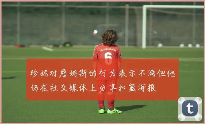 珍妮对詹姆斯的行为表示不满但他仍在社交媒体上分享扣篮海报
