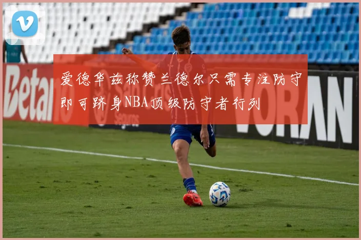 爱德华兹称赞兰德尔只需专注防守即可跻身NBA顶级防守者行列