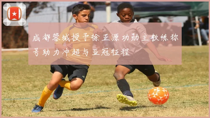 成都蓉城授予徐正源功勋主教练称号助力冲超与亚冠征程