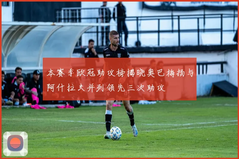 本赛季欧冠助攻榜揭晓奥巴梅扬与阿什拉夫并列领先三次助攻