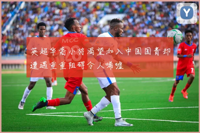 英超华裔小将渴望加入中国国青却遭遇重重阻碍令人唏嘘