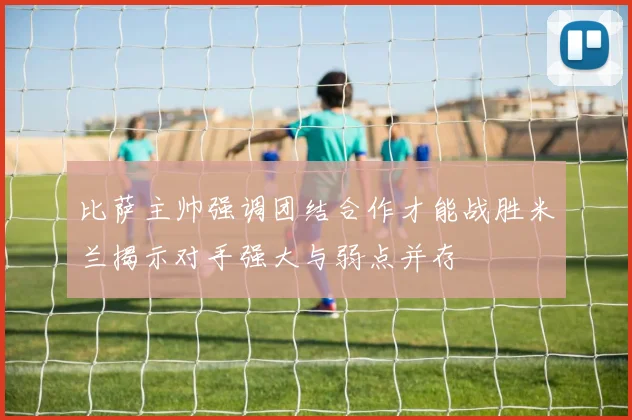 比萨主帅强调团结合作才能战胜米兰揭示对手强大与弱点并存