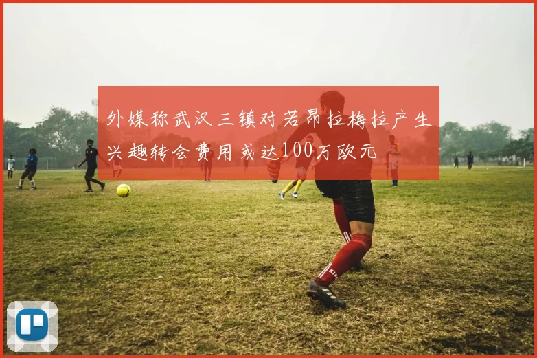 外媒称武汉三镇对若昂拉梅拉产生兴趣转会费用或达100万欧元