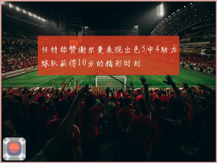 怀特称赞谢尔曼表现出色5中4助力球队获得10分的精彩时刻