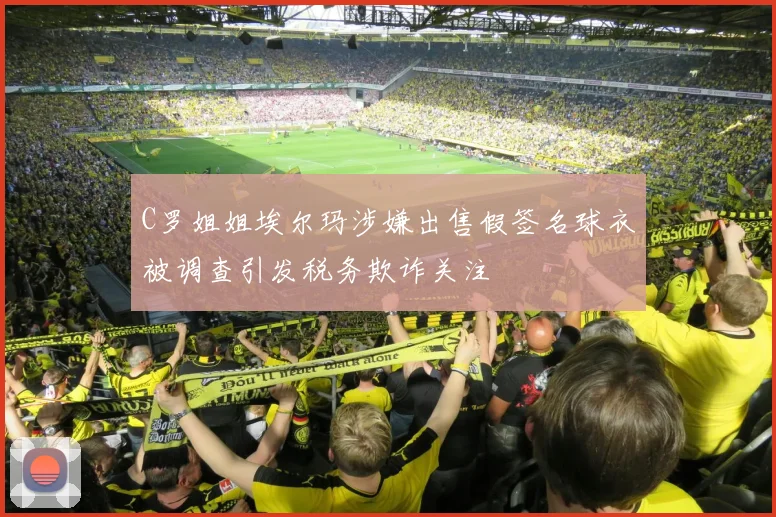 C罗姐姐埃尔玛涉嫌出售假签名球衣被调查引发税务欺诈关注