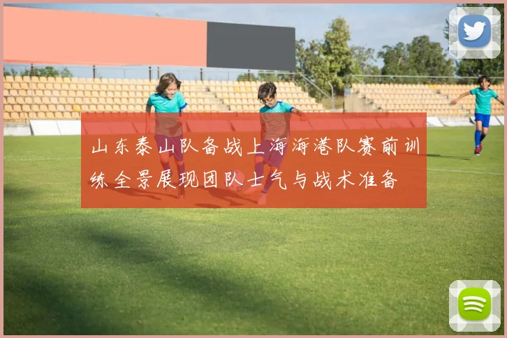 山东泰山队备战上海海港队赛前训练全景展现团队士气与战术准备