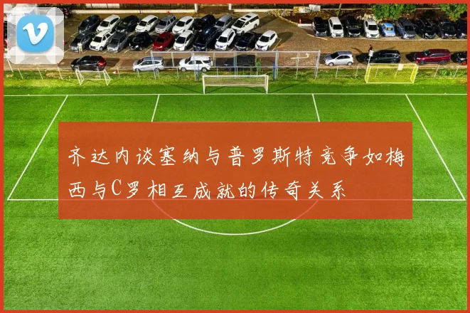 齐达内谈塞纳与普罗斯特竞争如梅西与C罗相互成就的传奇关系