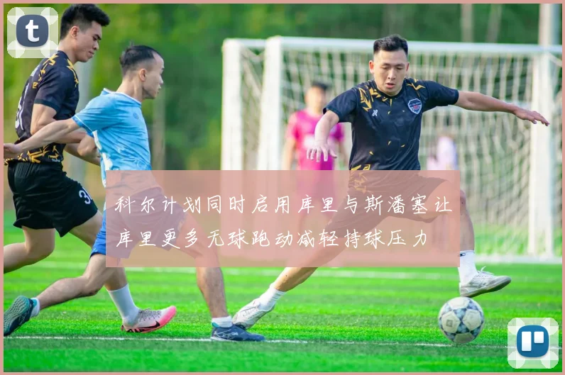 科尔计划同时启用库里与斯潘塞让库里更多无球跑动减轻持球压力