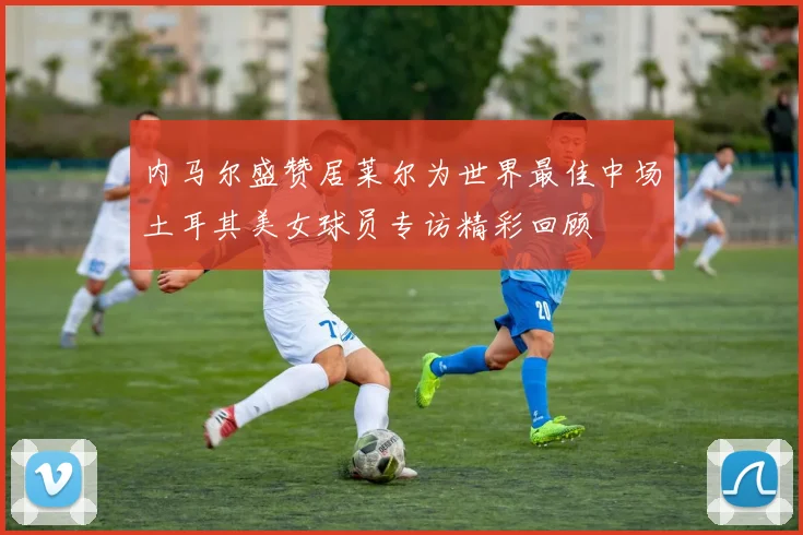 内马尔盛赞居莱尔为世界最佳中场土耳其美女球员专访精彩回顾