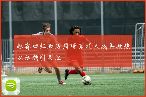 赵睿回归激活周琦京辽大战再掀热议话题引关注