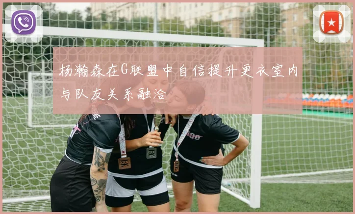 杨瀚森在G联盟中自信提升更衣室内与队友关系融洽