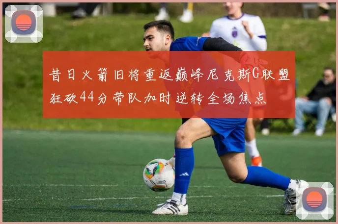 昔日火箭旧将重返巅峰尼克斯G联盟狂砍44分带队加时逆转全场焦点
