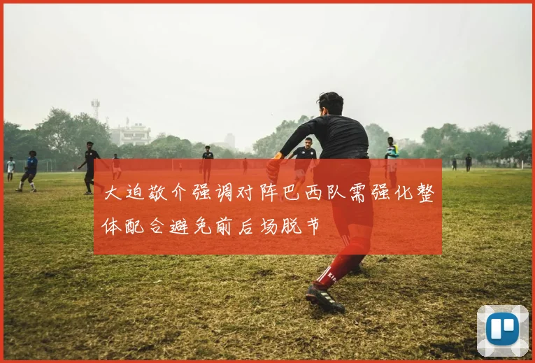 大迫敬介强调对阵巴西队需强化整体配合避免前后场脱节