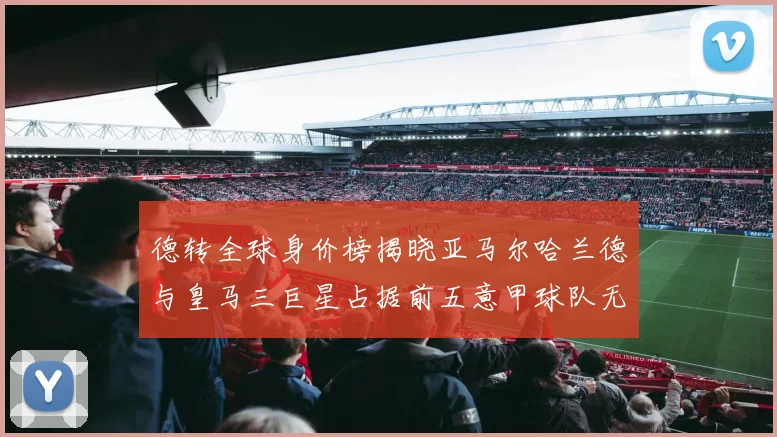 德转全球身价榜揭晓亚马尔哈兰德与皇马三巨星占据前五意甲球队无缘前二十