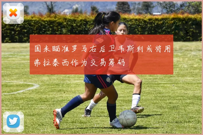国米瞄准罗马右后卫韦斯利或将用弗拉泰西作为交易筹码