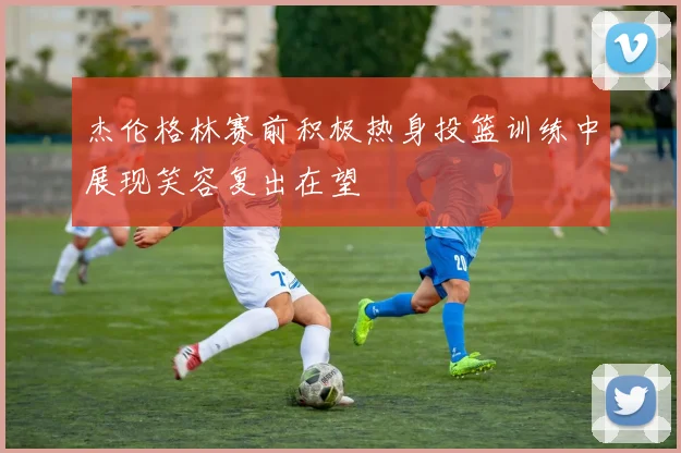 杰伦格林赛前积极热身投篮训练中展现笑容复出在望