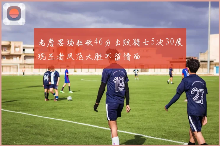 老詹客场狂砍46分击败骑士5次30展现王者风范大胜不留情面