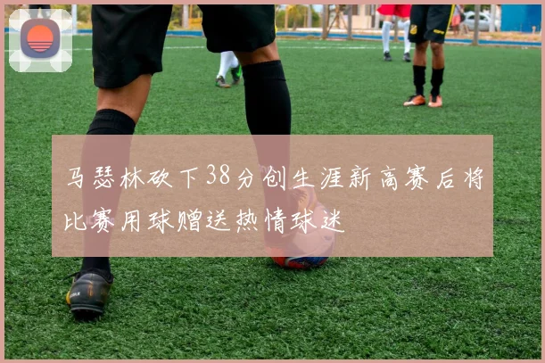 马瑟林砍下38分创生涯新高赛后将比赛用球赠送热情球迷