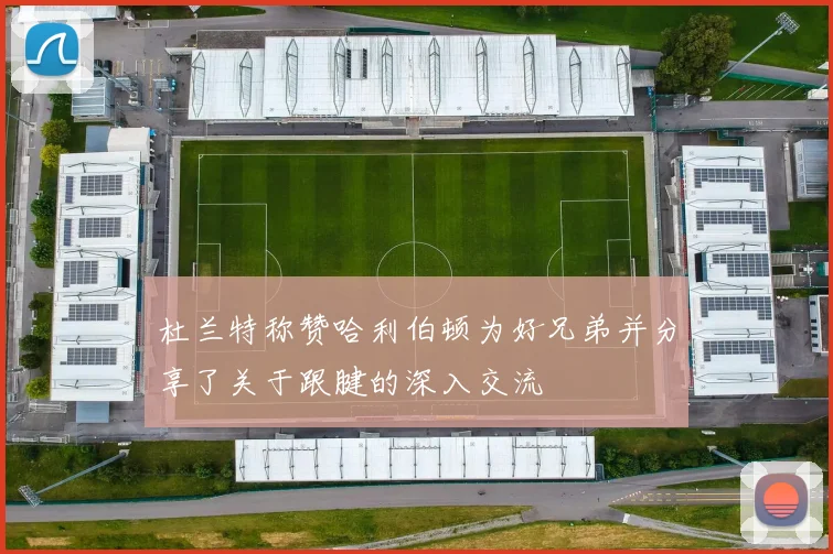 杜兰特称赞哈利伯顿为好兄弟并分享了关于跟腱的深入交流