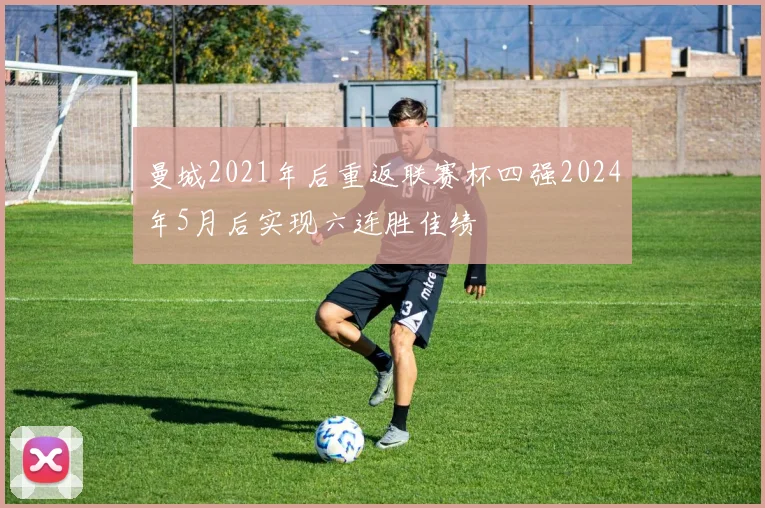 曼城2021年后重返联赛杯四强2024年5月后实现六连胜佳绩
