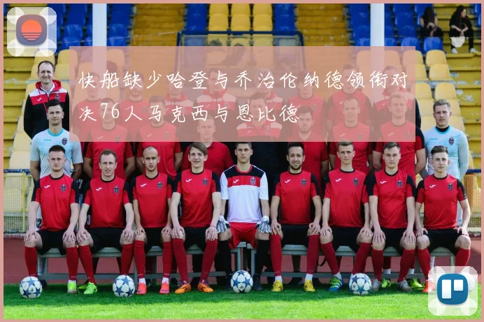 快船缺少哈登与乔治伦纳德领衔对决76人马克西与恩比德