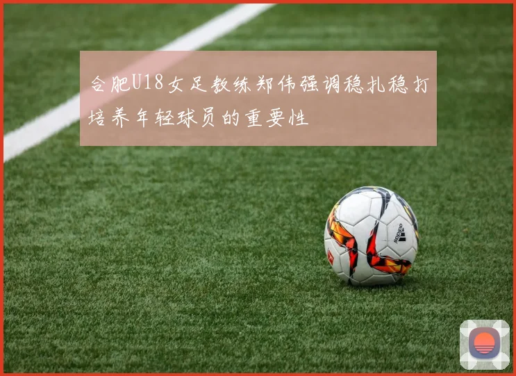 合肥U18女足教练郑伟强调稳扎稳打培养年轻球员的重要性