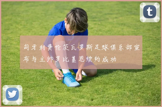 匈牙利费伦茨瓦罗斯足球俱乐部宣布与主帅罗比基恩续约成功