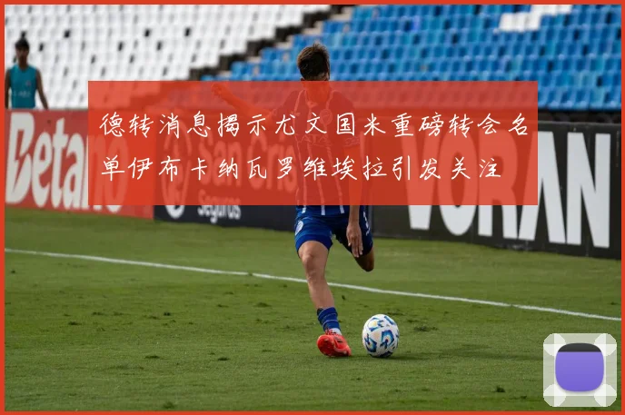 德转消息揭示尤文国米重磅转会名单伊布卡纳瓦罗维埃拉引发关注