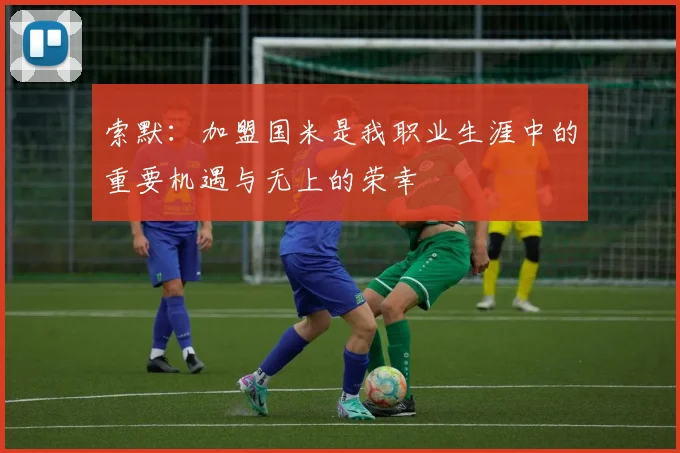 索默：加盟国米是我职业生涯中的重要机遇与无上的荣幸