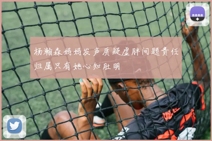 杨瀚森妈妈发声质疑虚胖问题责任归属只有她心知肚明