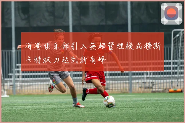 海港俱乐部引入英超管理模式穆斯卡特权力达到新高峰